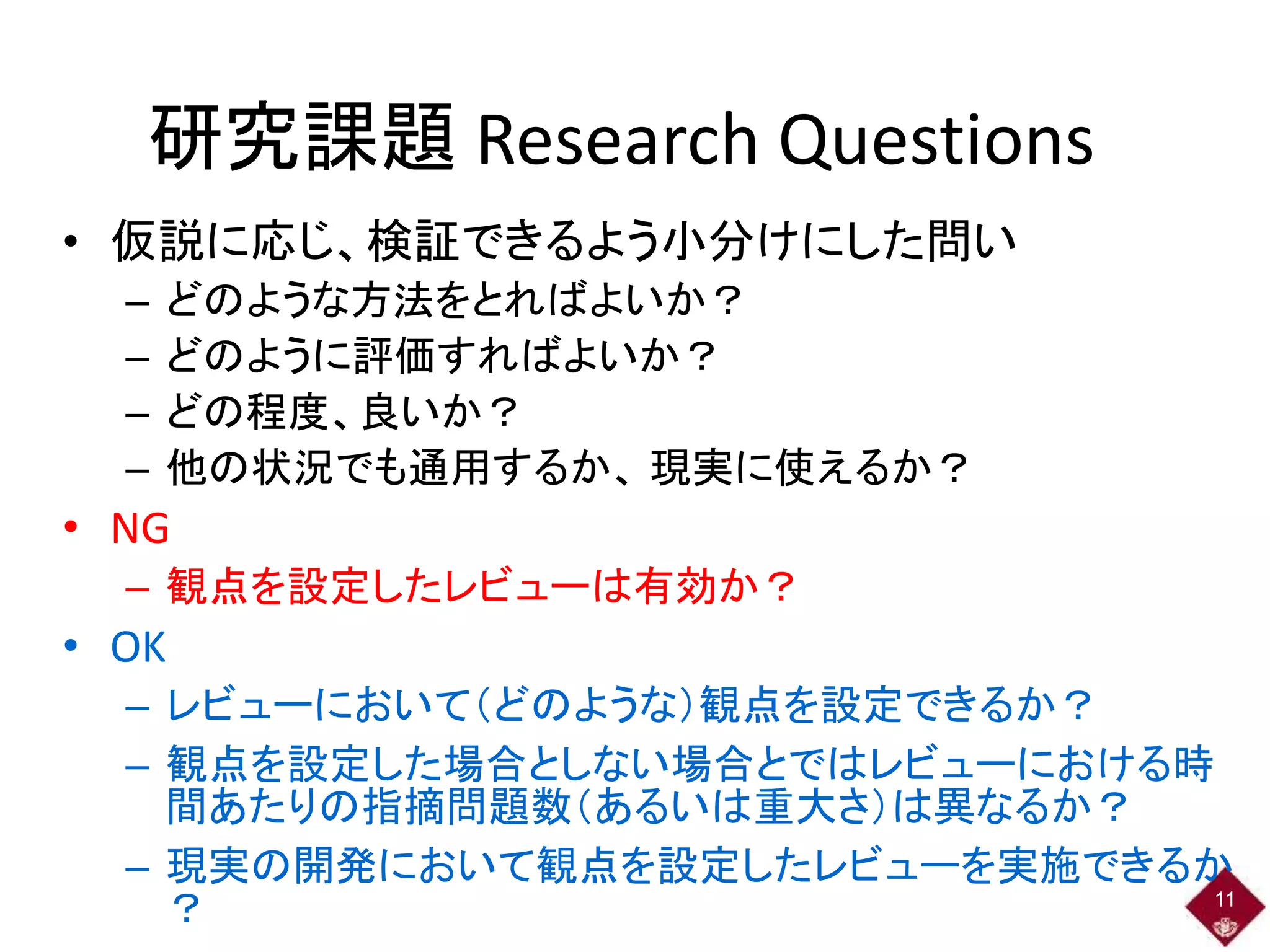 研究課題 Research Questions
• 仮説に応じ、検証できるよう小分けにした問い
– どのような方法をとればよいか？
– どのように評価すればよいか？
– どの程度、良いか？
– 他の状況でも通用するか、 現実に使えるか？
• NG
– 観点を設定したレビューは有効か？
• OK
– レビューにおいて（どのような）観点を設定できるか？
– 観点を設定した場合としない場合とではレビューにおける時
間あたりの指摘問題数（あるいは重大さ）は異なるか？
– 現実の開発において観点を設定したレビューを実施できるか
？ 11
 