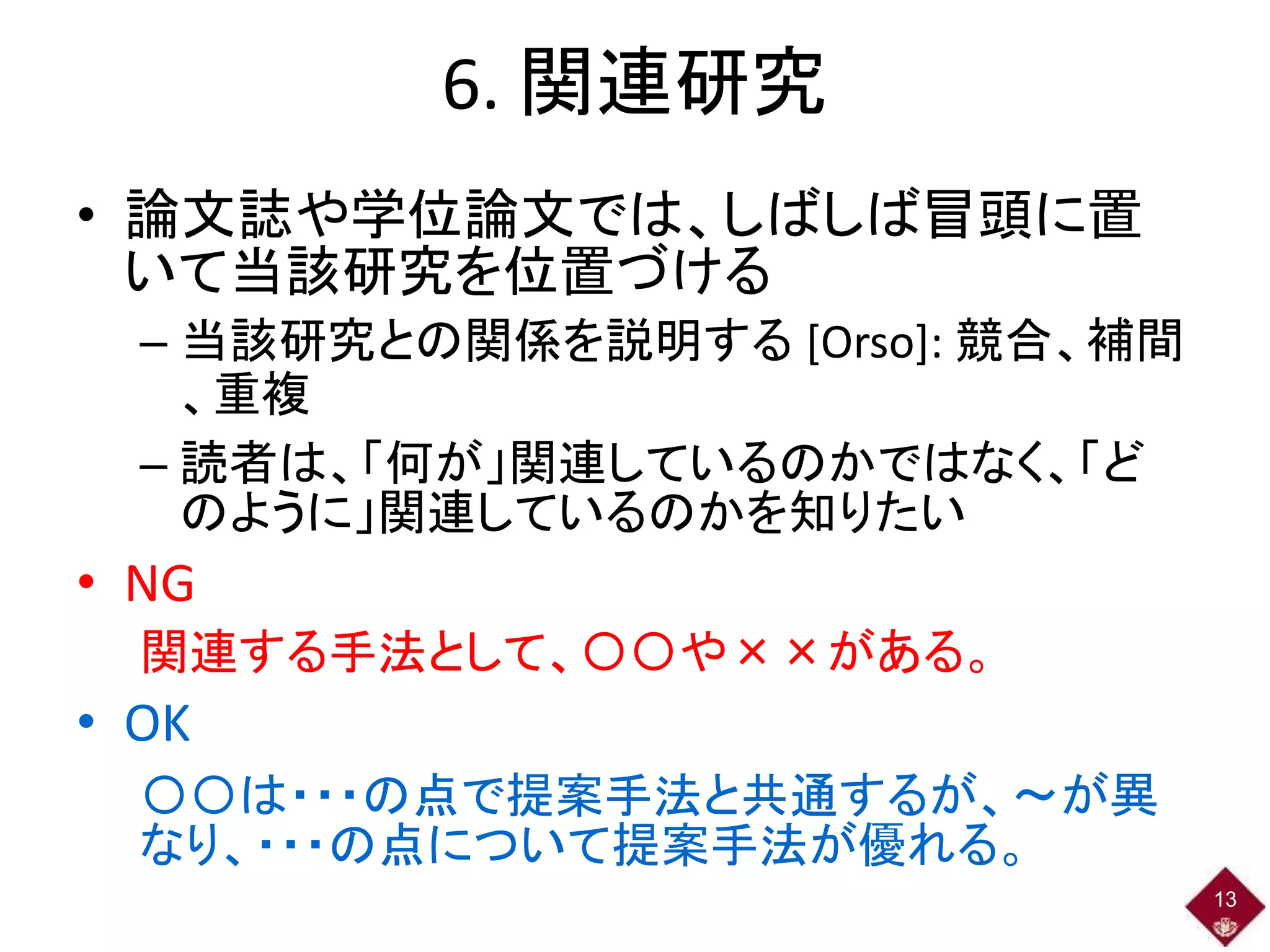 6. 関連研究
• 論文誌や学位論文では、しばしば冒頭に置
いて当該研究を位置づける
– 当該研究との関係を説明する [Orso]: 競合、補間
、重複
– 読者は、「何が」関連しているのかではなく、「ど
のように」関連しているのかを知りたい
• NG
関連する手法として、〇〇や××がある。
• OK
〇〇は・・・の点で提案手法と共通するが、～が異
なり、・・・の点について提案手法が優れる。
13
 
