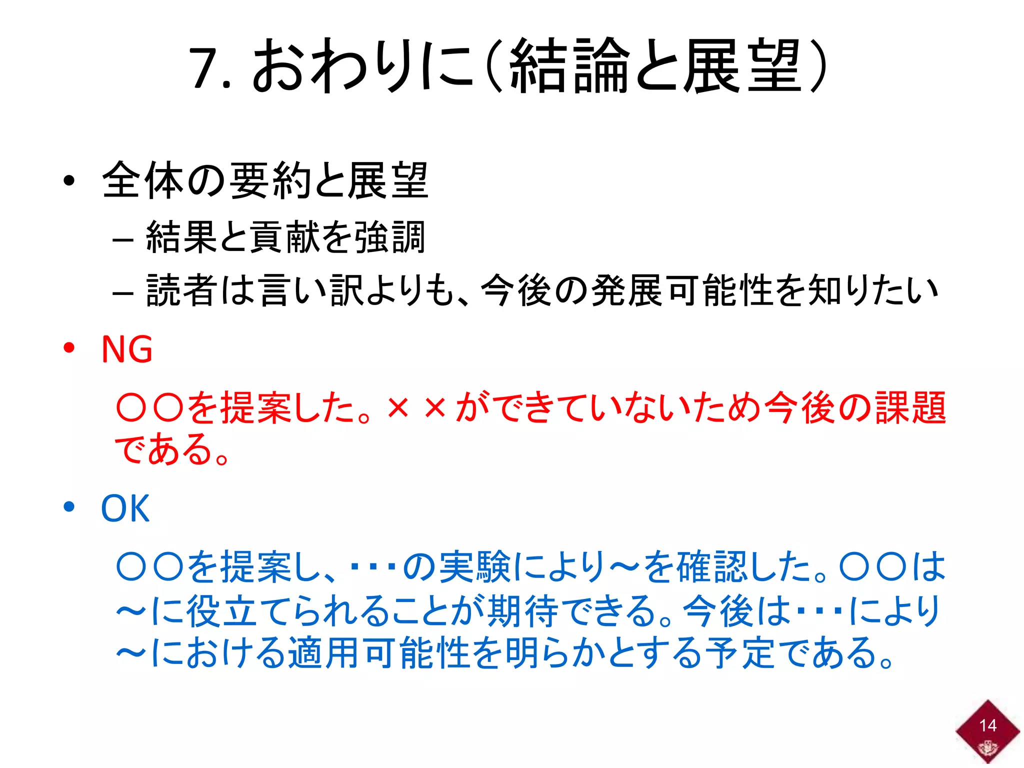 7. おわりに（結論と展望）
• 全体の要約と展望
– 結果と貢献を強調
– 読者は言い訳よりも、今後の発展可能性を知りたい
• NG
〇〇を提案した。××ができていないため今後の課題
である。
• OK
〇〇を提案し、・・・の実験により～を確認した。〇〇は
～に役立てられることが期待できる。今後は・・・により
～における適用可能性を明らかとする予定である。
14
 