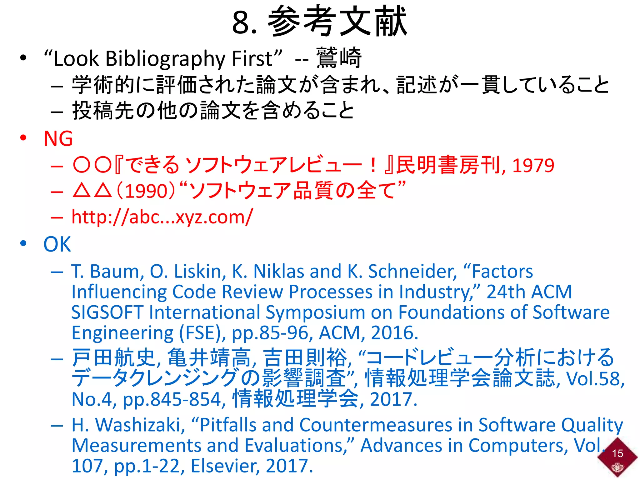 8. 参考文献
• “Look Bibliography First” -- 鷲崎
– 学術的に評価された論文が含まれ、記述が一貫していること
– 投稿先の他の論文を含めること
• NG
– 〇〇『できる ソフトウェアレビュー！』民明書房刊, 1979
– △△（1990）“ソフトウェア品質の全て”
– http://abc...xyz.com/
• OK
– T. Baum, O. Liskin, K. Niklas and K. Schneider, “Factors
Influencing Code Review Processes in Industry,” 24th ACM
SIGSOFT International Symposium on Foundations of Software
Engineering (FSE), pp.85-96, ACM, 2016.
– 戸田航史, 亀井靖高, 吉田則裕, “コードレビュー分析における
データクレンジングの影響調査”, 情報処理学会論文誌, Vol.58,
No.4, pp.845-854, 情報処理学会, 2017.
– H. Washizaki, “Pitfalls and Countermeasures in Software Quality
Measurements and Evaluations,” Advances in Computers, Vol.
107, pp.1-22, Elsevier, 2017.
15
 