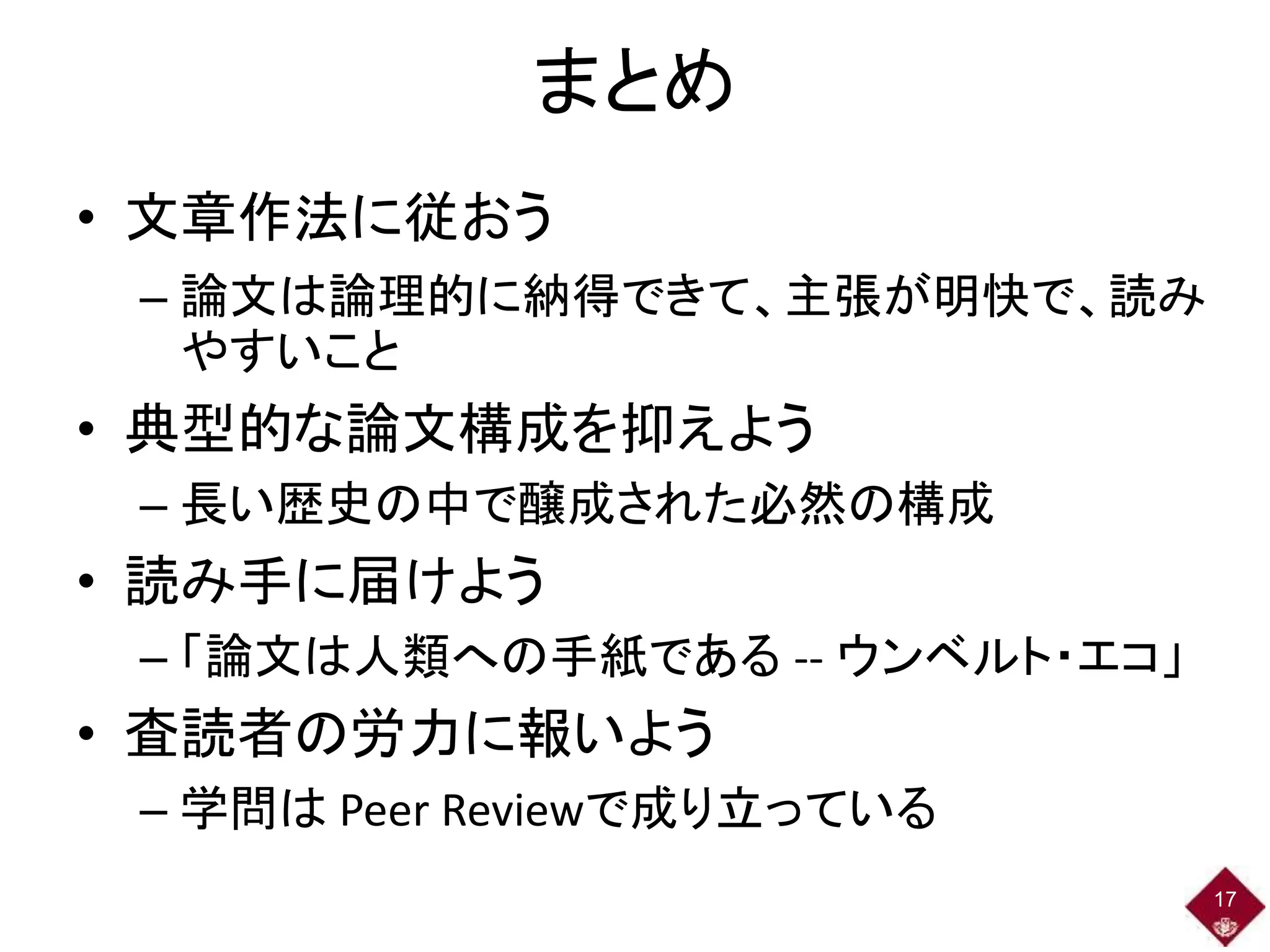 まとめ
• 文章作法に従おう
– 論文は論理的に納得できて、主張が明快で、読み
やすいこと
• 典型的な論文構成を抑えよう
– 長い歴史の中で醸成された必然の構成
• 読み手に届けよう
– 「論文は人類への手紙である -- ウンベルト・エコ」
• 査読者の労力に報いよう
– 学問は Peer Reviewで成り立っている
17
 