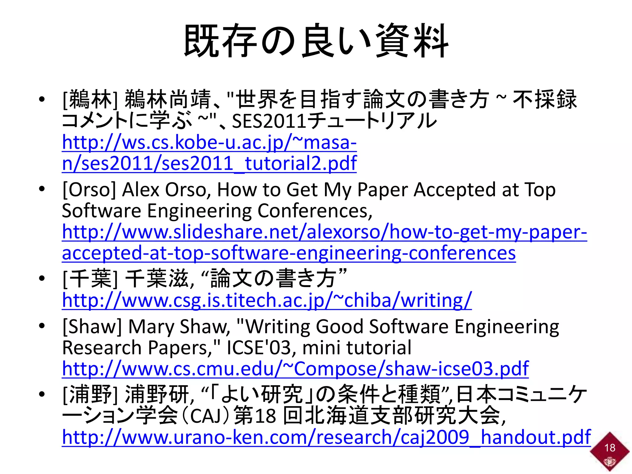 既存の良い資料
• [鵜林] 鵜林尚靖、"世界を目指す論文の書き方 ~ 不採録
コメントに学ぶ ~"、SES2011チュートリアル
http://ws.cs.kobe-u.ac.jp/~masa-
n/ses2011/ses2011_tutorial2.pdf
• [Orso] Alex Orso, How to Get My Paper Accepted at Top
Software Engineering Conferences,
http://www.slideshare.net/alexorso/how-to-get-my-paper-
accepted-at-top-software-engineering-conferences
• [千葉] 千葉滋, “論文の書き方”
http://www.csg.is.titech.ac.jp/~chiba/writing/
• [Shaw] Mary Shaw, "Writing Good Software Engineering
Research Papers," ICSE'03, mini tutorial
http://www.cs.cmu.edu/~Compose/shaw-icse03.pdf
• [浦野] 浦野研, “「よい研究」の条件と種類”,日本コミュニケ
ーション学会（CAJ）第18 回北海道支部研究大会,
http://www.urano-ken.com/research/caj2009_handout.pdf 18
 