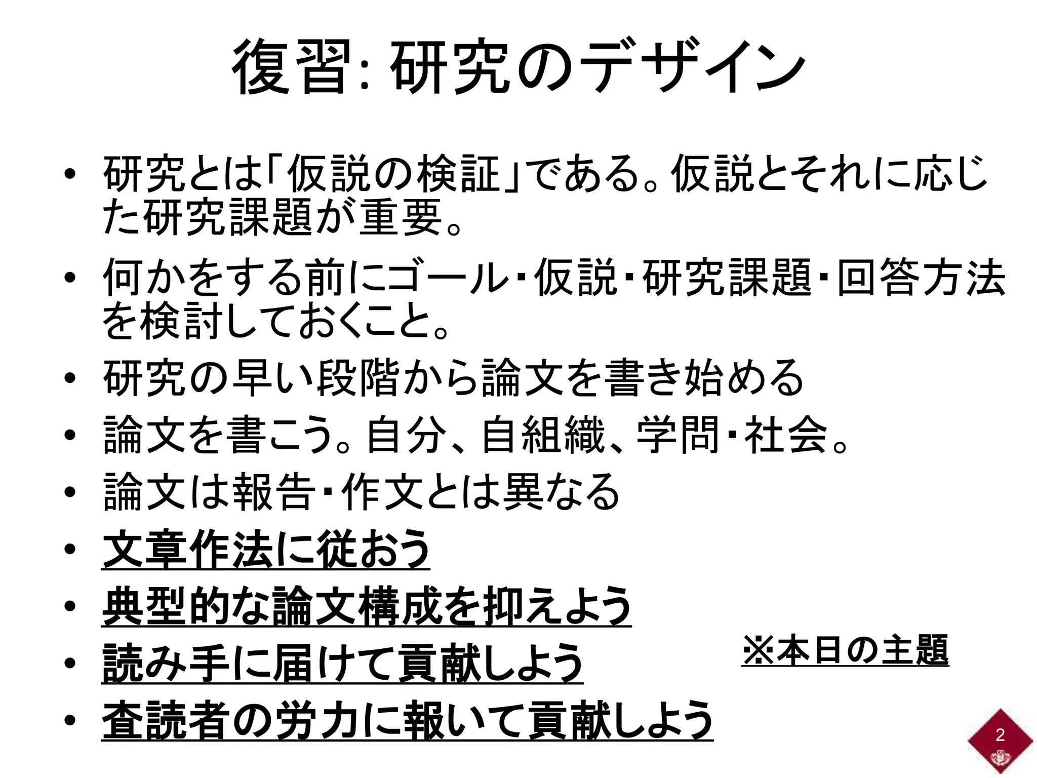 復習: 研究のデザイン
• 研究とは「仮説の検証」である。仮説とそれに応じ
た研究課題が重要。
• 何かをする前にゴール・仮説・研究課題・回答方法
を検討しておくこと。
• 研究の早い段階から論文を書き始める
• 論文を書こう。自分、自組織、学問・社会。
• 論文は報告・作文とは異なる
• 文章作法に従おう
• 典型的な論文構成を抑えよう
• 読み手に届けて貢献しよう
• 査読者の労力に報いて貢献しよう 2
※本日の主題
 