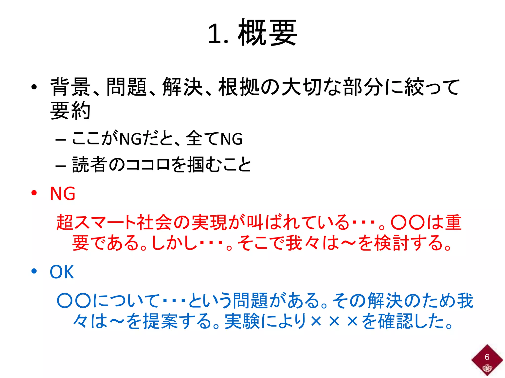 1. 概要
• 背景、問題、解決、根拠の大切な部分に絞って
要約
– ここがNGだと、全てNG
– 読者のココロを掴むこと
• NG
超スマート社会の実現が叫ばれている・・・。○○は重
要である。しかし・・・。そこで我々は～を検討する。
• OK
○○について・・・という問題がある。その解決のため我
々は～を提案する。実験により×××を確認した。
6
 