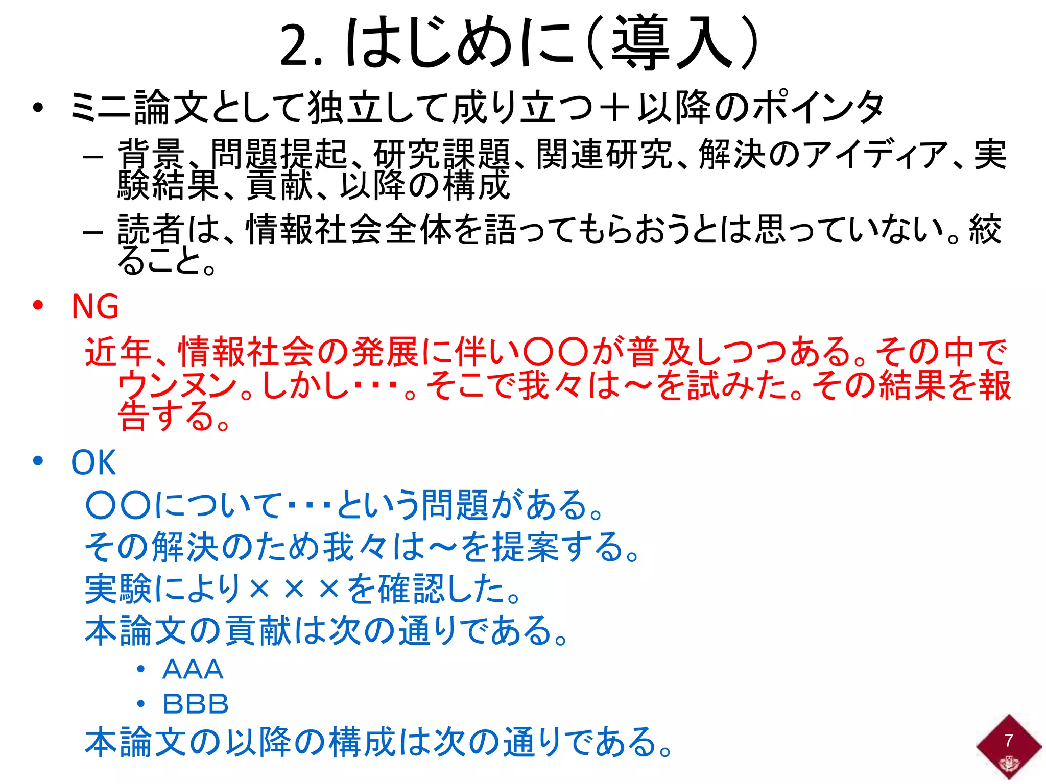2. はじめに（導入）
• ミニ論文として独立して成り立つ＋以降のポインタ
– 背景、問題提起、研究課題、関連研究、解決のアイディア、実
験結果、貢献、以降の構成
– 読者は、情報社会全体を語ってもらおうとは思っていない。絞
ること。
• NG
近年、情報社会の発展に伴い○○が普及しつつある。その中で
ウンヌン。しかし・・・。そこで我々は～を試みた。その結果を報
告する。
• OK
○○について・・・という問題がある。
その解決のため我々は～を提案する。
実験により×××を確認した。
本論文の貢献は次の通りである。
• ＡＡＡ
• ＢＢＢ
本論文の以降の構成は次の通りである。 7
 