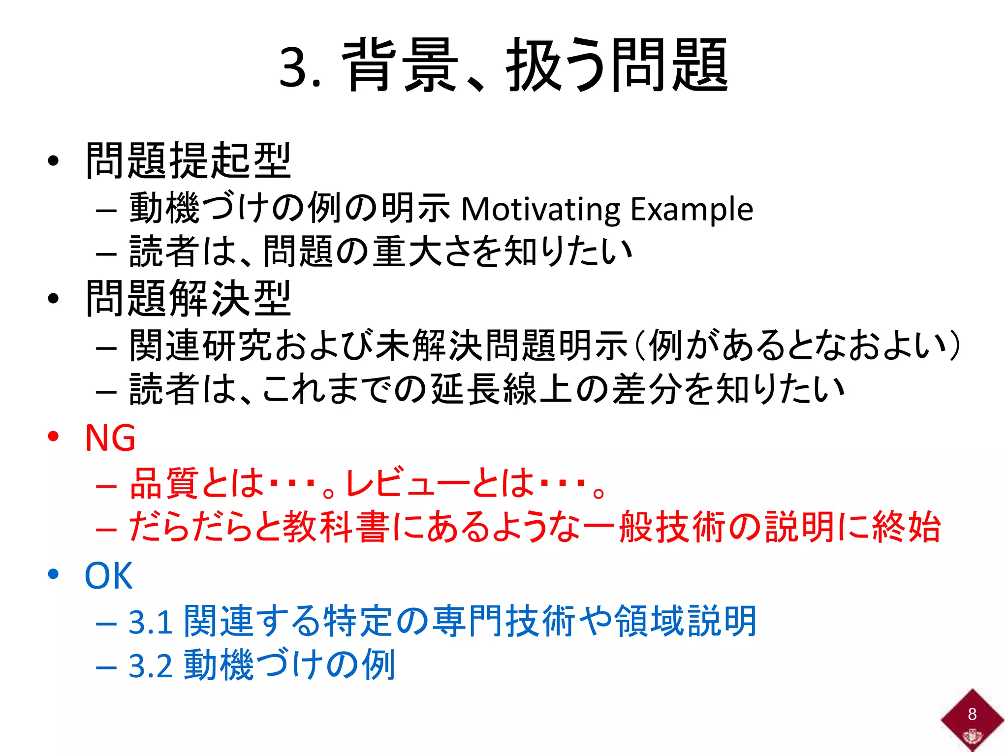 3. 背景、扱う問題
• 問題提起型
– 動機づけの例の明示 Motivating Example
– 読者は、問題の重大さを知りたい
• 問題解決型
– 関連研究および未解決問題明示（例があるとなおよい）
– 読者は、これまでの延長線上の差分を知りたい
• NG
– 品質とは・・・。レビューとは・・・。
– だらだらと教科書にあるような一般技術の説明に終始
• OK
– 3.1 関連する特定の専門技術や領域説明
– 3.2 動機づけの例
8
 