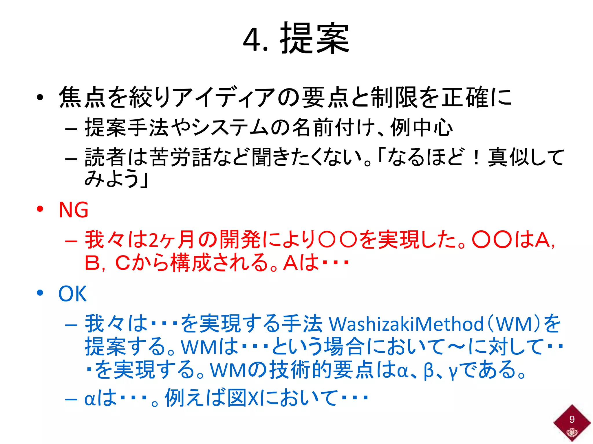 4. 提案
• 焦点を絞りアイディアの要点と制限を正確に
– 提案手法やシステムの名前付け、例中心
– 読者は苦労話など聞きたくない。「なるほど！真似して
みよう」
• NG
– 我々は2ヶ月の開発により〇〇を実現した。○○はＡ，
Ｂ，Ｃから構成される。Ａは・・・
• OK
– 我々は・・・を実現する手法 WashizakiMethod（WM）を
提案する。WMは・・・という場合において～に対して・・
・を実現する。WMの技術的要点はα、β、γである。
– αは・・・。例えば図Xにおいて・・・
9
 