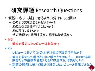 研究課題 Research Questions
• 仮説に応じ、検証できるよう小分けにした問い
– どのような方法をとればよいか？
– どのように評価すればよいか？
– どの程度、良いか？
– 他の状況でも通用するか、 現実に使えるか？
• NG
– 観点を設定したレビューは有効か？
• OK
– レビューにおいて（どのような）観点を設定できるか？
– 観点を設定した場合としない場合とではレビューにおける時
間あたりの指摘問題数（あるいは重大さ）は異なるか？
– 現実の開発において観点を設定したレビューを実施できるか
？ 11
 
