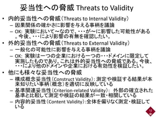 妥当性への脅威 Threats to Validity
• 内的妥当性への脅威（Threats to Internal Validity）
– 因果関係の確かさに影響を与える事柄を議論
– OK: 実験において～なので、・・・が～に影響した可能性がある
。今後、・・・により影響の有無を確認したい。
• 外的妥当性への脅威（Threats to External Validity）
– 一般化の可能性に影響を与える事柄を議論
– OK: 実験は一つの企業における一つの・・・ドメインに限定して
実施したものであり、これは外的妥当性への脅威である。今後、
・・・により他のドメインや企業における有効性を検証したい。
• 他にも様々な妥当性への脅威
– 構成概念妥当性（Construct Validity）: 測定や検証する結果が本
来知りたい事柄（概念）を適切に反映している
– 基準関連妥当性（Criterion-related Validity）: 外部の確立された
基準と比較して測定や検証の結果が一致・相関している
– 内容的妥当性（Content Validity）:全体を偏りなく測定・検証して
いる
12
 