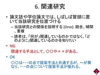 6. 関連研究
• 論文誌や学位論文では、しばしば冒頭に置
いて当該研究を位置づける
– 当該研究との関係を説明する [Orso]: 競合、補間
、重複
– 読者は、「何が」関連しているのかではなく、「ど
のように」関連しているのかを知りたい
• NG
関連する手法として、〇〇や××がある。
• OK
〇〇は・・・の点で提案手法と共通するが、～が異
なり、・・・の点について提案手法が優れる。
13
 
