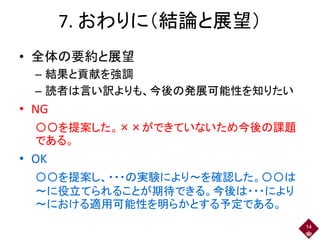 7. おわりに（結論と展望）
• 全体の要約と展望
– 結果と貢献を強調
– 読者は言い訳よりも、今後の発展可能性を知りたい
• NG
〇〇を提案した。××ができていないため今後の課題
である。
• OK
〇〇を提案し、・・・の実験により～を確認した。〇〇は
～に役立てられることが期待できる。今後は・・・により
～における適用可能性を明らかとする予定である。
14
 