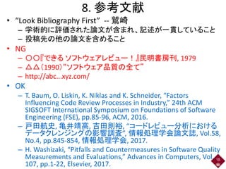 8. 参考文献
• “Look Bibliography First” -- 鷲崎
– 学術的に評価された論文が含まれ、記述が一貫していること
– 投稿先の他の論文を含めること
• NG
– 〇〇『できる ソフトウェアレビュー！』民明書房刊, 1979
– △△（1990）“ソフトウェア品質の全て”
– http://abc...xyz.com/
• OK
– T. Baum, O. Liskin, K. Niklas and K. Schneider, “Factors
Influencing Code Review Processes in Industry,” 24th ACM
SIGSOFT International Symposium on Foundations of Software
Engineering (FSE), pp.85-96, ACM, 2016.
– 戸田航史, 亀井靖高, 吉田則裕, “コードレビュー分析における
データクレンジングの影響調査”, 情報処理学会論文誌, Vol.58,
No.4, pp.845-854, 情報処理学会, 2017.
– H. Washizaki, “Pitfalls and Countermeasures in Software Quality
Measurements and Evaluations,” Advances in Computers, Vol.
107, pp.1-22, Elsevier, 2017.
15
 