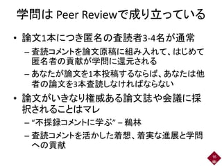 学問は Peer Reviewで成り立っている
• 論文1本につき匿名の査読者3-4名が通常
– 査読コメントを論文原稿に組み入れて、はじめて
匿名者の貢献が学問に還元される
– あなたが論文を1本投稿するならば、あなたは他
者の論文を3本査読しなければならない
• 論文がいきなり権威ある論文誌や会議に採
択されることはマレ
– “不採録コメントに学ぶ” – 鵜林
– 査読コメントを活かした着想、着実な進展と学問
への貢献
16
 