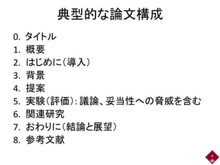 典型的な論文構成
0. タイトル
1. 概要
2. はじめに（導入）
3. 背景
4. 提案
5. 実験（評価）: 議論、妥当性への脅威を含む
6. 関連研究
7. おわりに（結論と展望）
8. 参考文献
4
 