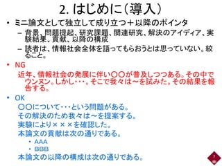 2. はじめに（導入）
• ミニ論文として独立して成り立つ＋以降のポインタ
– 背景、問題提起、研究課題、関連研究、解決のアイディア、実
験結果、貢献、以降の構成
– 読者は、情報社会全体を語ってもらおうとは思っていない。絞
ること。
• NG
近年、情報社会の発展に伴い○○が普及しつつある。その中で
ウンヌン。しかし・・・。そこで我々は～を試みた。その結果を報
告する。
• OK
○○について・・・という問題がある。
その解決のため我々は～を提案する。
実験により×××を確認した。
本論文の貢献は次の通りである。
• ＡＡＡ
• ＢＢＢ
本論文の以降の構成は次の通りである。 7
 