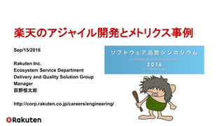楽天のアジャイル開発とメトリクス事例
Sep/15/2016
Rakuten Inc.
Ecosystem Service Department
Delivery and Quality Solution Group
Manager
荻野恒太郎
http://corp.rakuten.co.jp/careers/engineering/
 