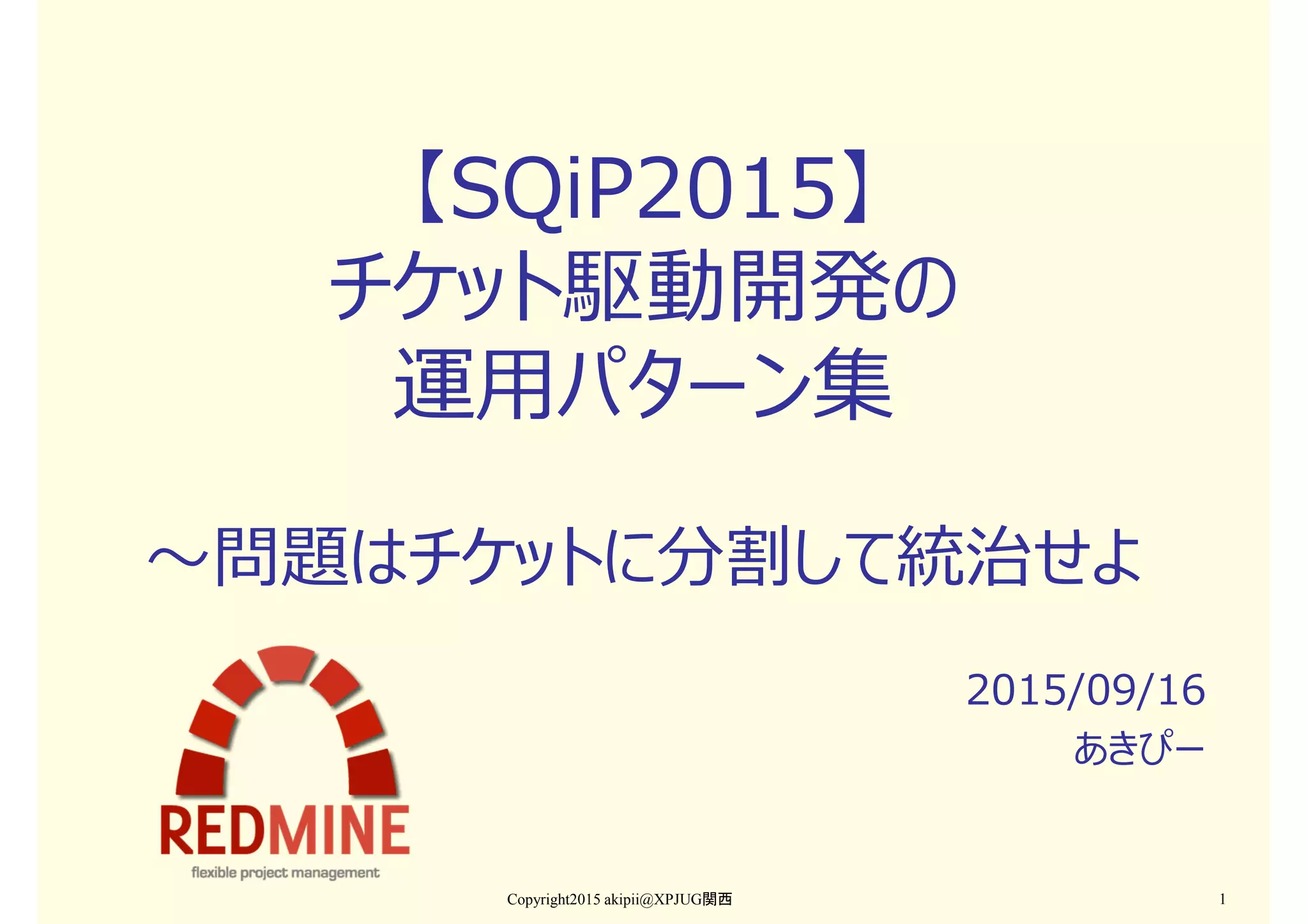 【SQiP2015】
チケット駆動開発の
運用パターン集
〜問題はチケットに分割して統治せよ
2015/09/16
あきぴー
Copyright2015 akipii@XPJUG関西 1
 
