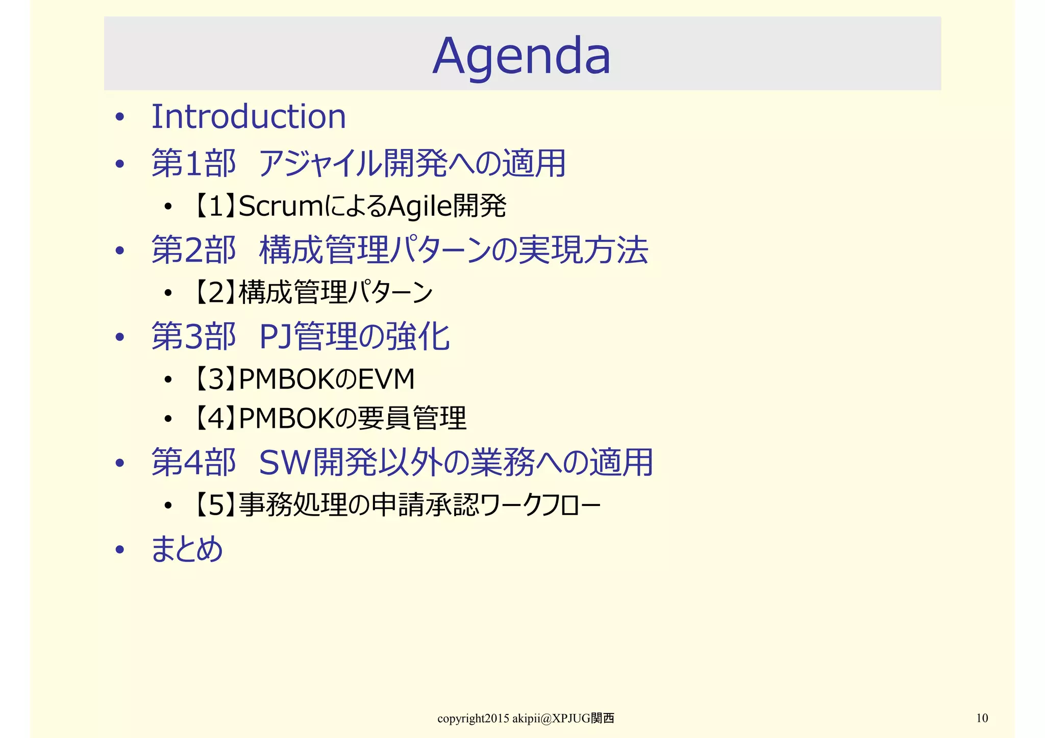 Agenda
• Introduction
• 第1部 アジャイル開発への適用
• 【1】ScrumによるAgile開発
• 第2部 構成管理パターンの実現⽅法
• 【2】構成管理パターン
• 第3部 PJ管理の強化
• 【3】PMBOKのEVM
• 【4】PMBOKの要員管理
• 第4部 SW開発以外の業務への適用
• 【5】事務処理の申請承認ワークフロー
• まとめ
copyright2015 akipii@XPJUG関西 10
 