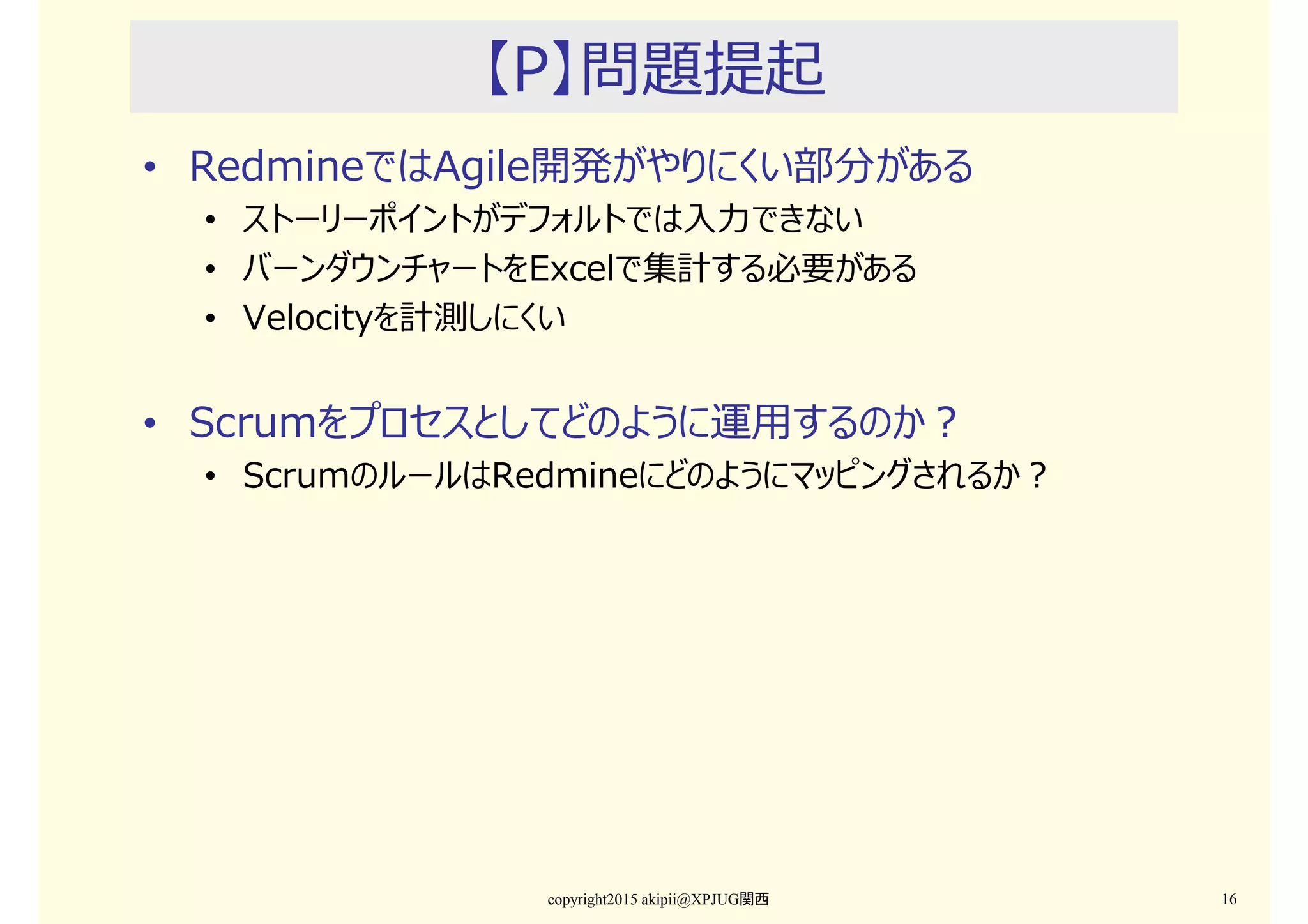【P】問題提起
• RedmineではAgile開発がやりにくい部分がある
• ストーリーポイントがデフォルトでは入⼒できない
• バーンダウンチャートをExcelで集計する必要がある
• Velocityを計測しにくい
• Scrumをプロセスとしてどのように運用するのか？
• ScrumのルールはRedmineにどのようにマッピングされるか？
copyright2015 akipii@XPJUG関西 16
 