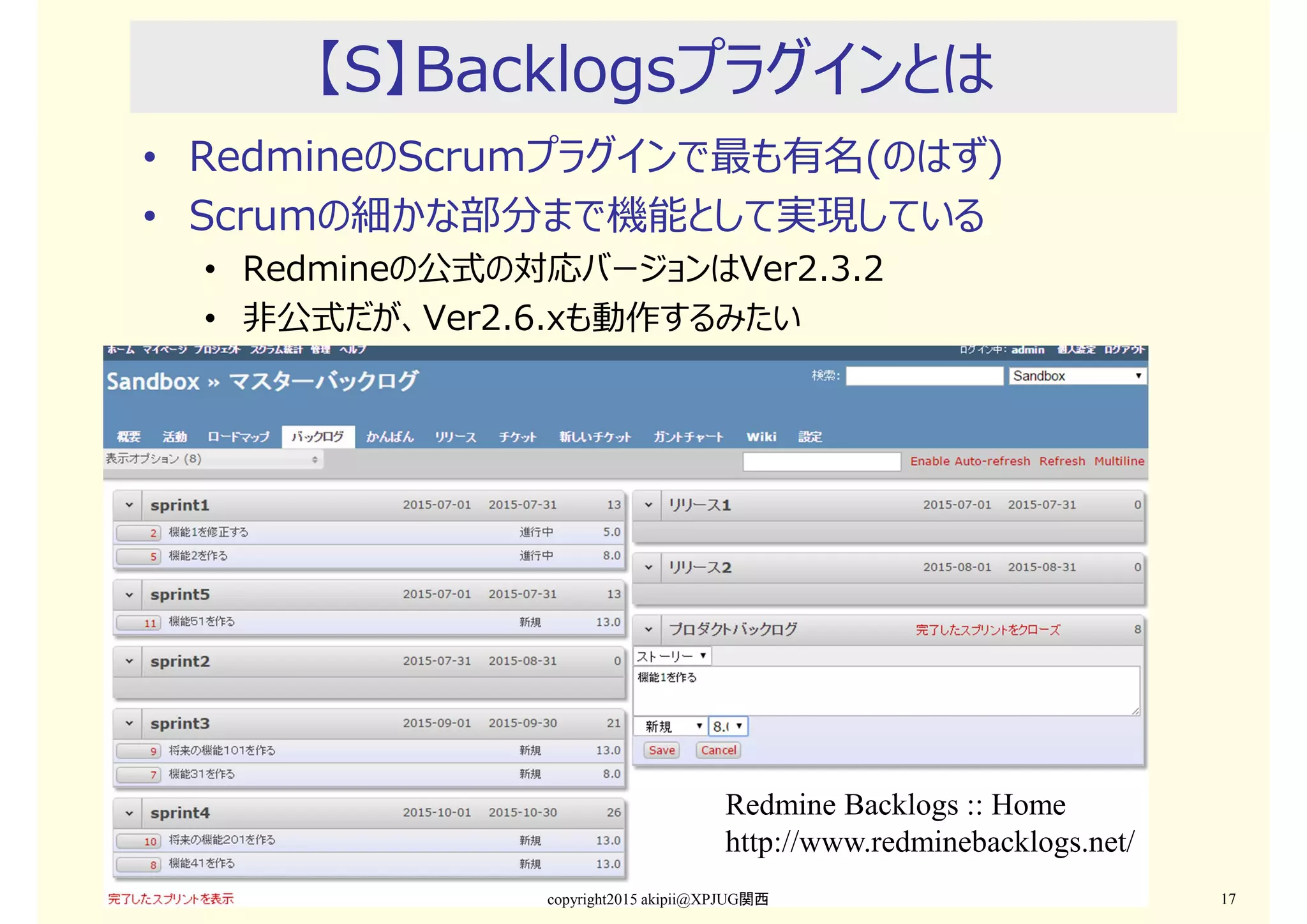 【S】Backlogsプラグインとは
• RedmineのScrumプラグインで最も有名(のはず)
• Scrumの細かな部分まで機能として実現している
• Redmineの公式の対応バージョンはVer2.3.2
• 非公式だが、Ver2.6.xも動作するみたい
copyright2015 akipii@XPJUG関西 17
Redmine Backlogs :: Home
http://www.redminebacklogs.net/
 
