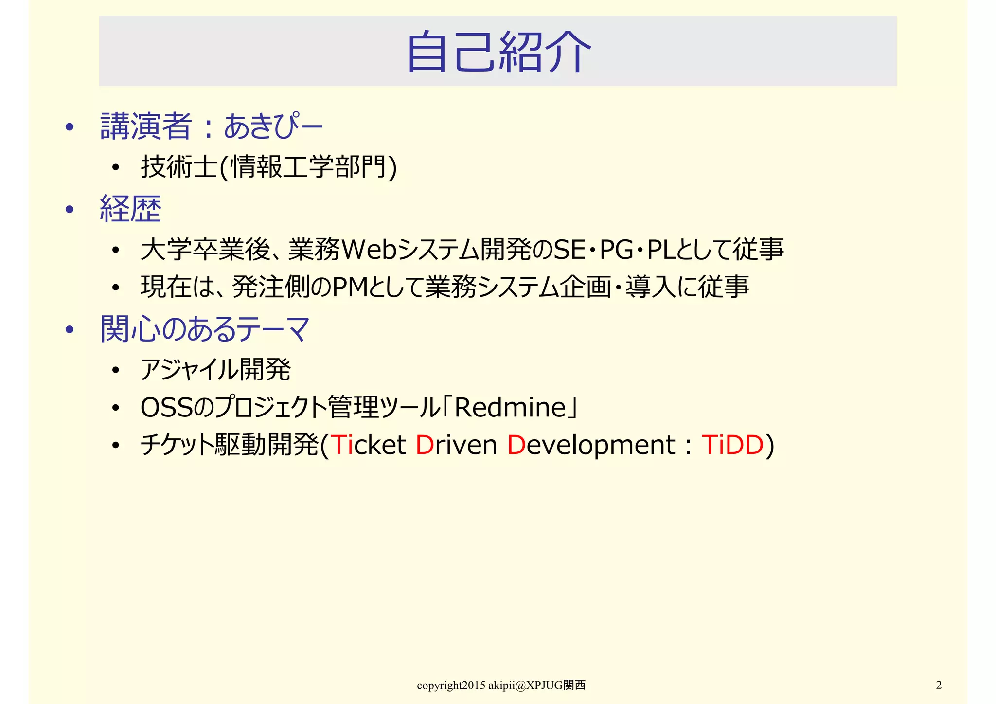 自己紹介
• 講演者：
• あきぴー、技術士(情報工学)
• 関心のあるテーマ
• アジャイル開発
• OSSのプロジェクト管理ツール「Redmine」
• チケット駆動開発(Ticket Driven Development：TiDD)
copyright2015 akipii@XPJUG関西 2
 
