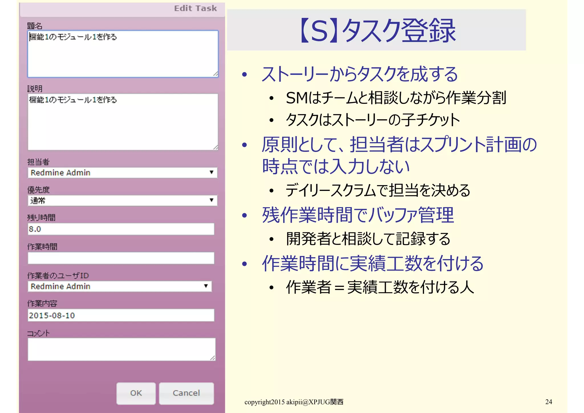 【S】タスク登録
• ストーリーからタスクを成する
• SMはチームと相談しながら作業分割
• タスクはストーリーの子チケット
• 原則として、担当者はスプリント計画の
時点では入⼒しない
• デイリースクラムで担当を決める
• 残作業時間でバッファ管理
• 開発者と相談して記録する
• 作業時間に実績工数を付ける
• 作業者＝実績工数を付ける人
copyright2015 akipii@XPJUG関西 24
 