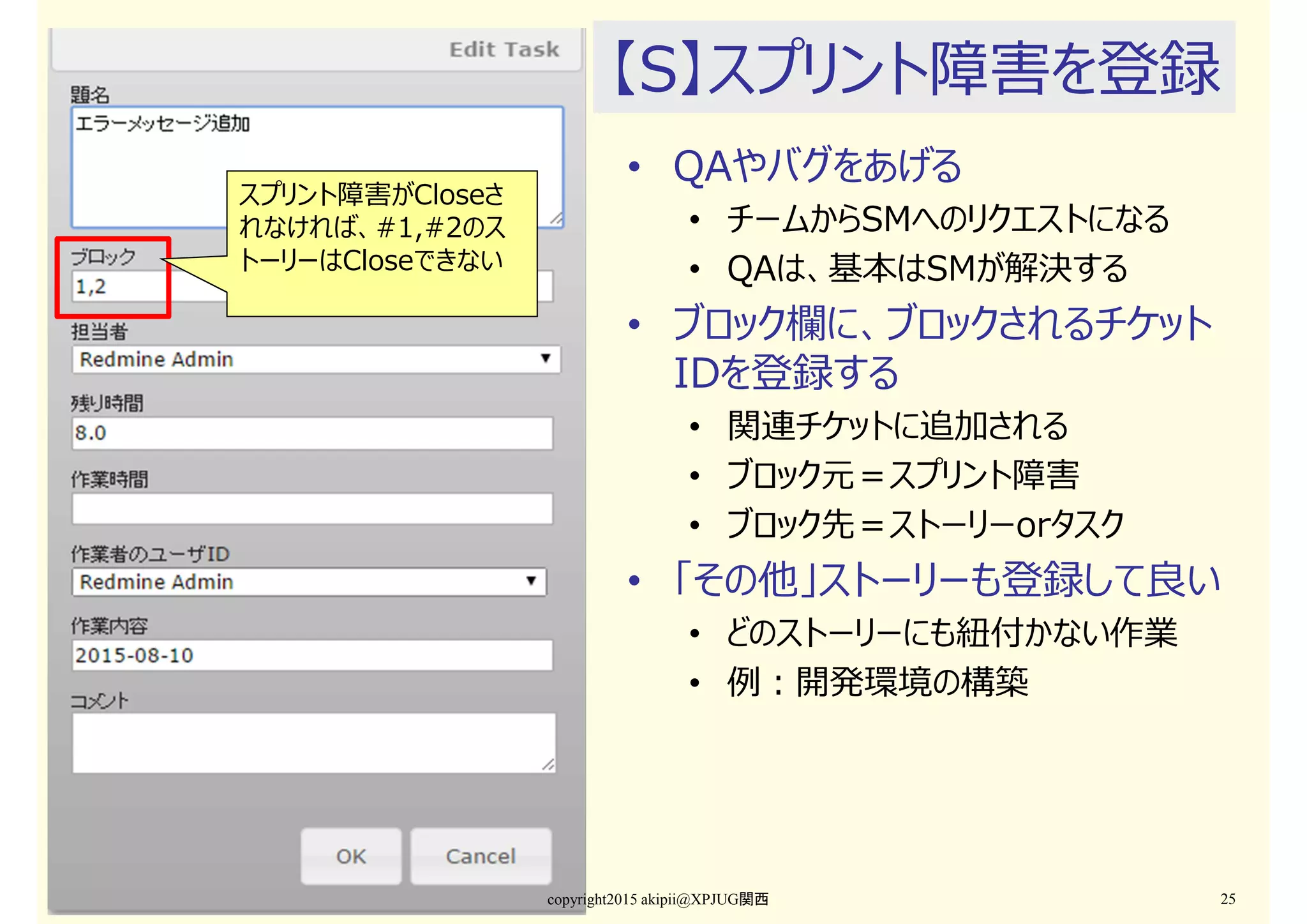 【S】スプリント障害を登録
• QAやバグをあげる
• チームからSMへのリクエストになる
• QAは、基本はSMが解決する
• ブロック欄に、ブロックされるチケット
IDを登録する
• 関連チケットに追加される
• ブロック元＝スプリント障害
• ブロック先＝ストーリーorタスク
• 「その他」ストーリーも登録して良い
• どのストーリーにも紐付かない作業
• 例：開発環境の構築
copyright2015 akipii@XPJUG関西 25
スプリント障害がCloseさ
れなければ、#1,#2のス
トーリーはCloseできない
 