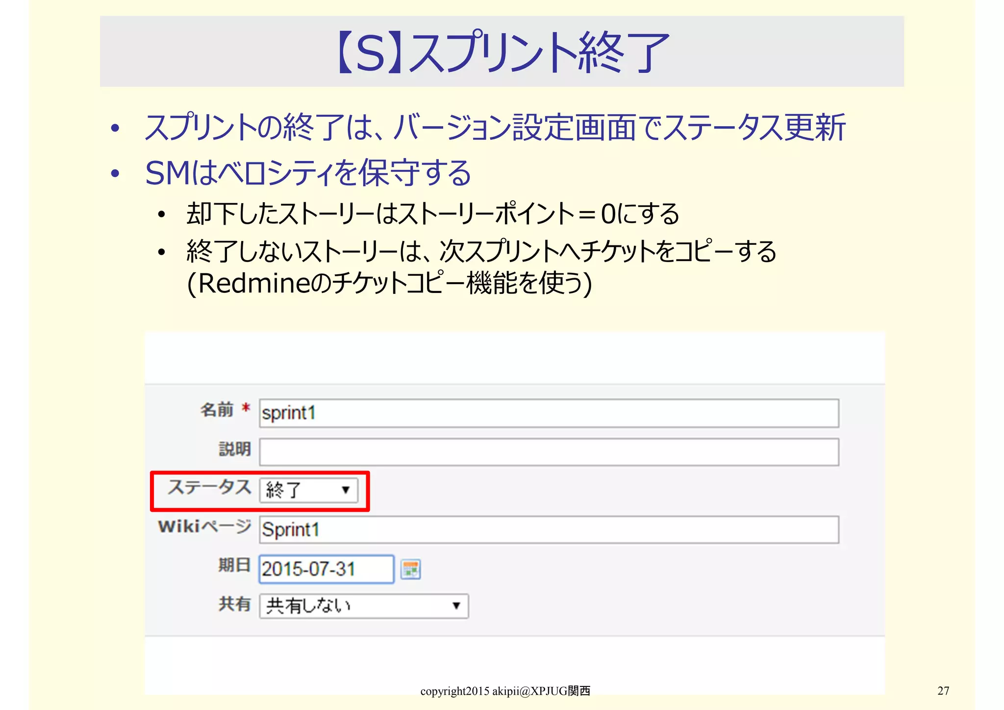 【S】スプリント終了
• スプリントの終了は、バージョン設定画⾯でステータス更新
• SMはベロシティを保守する
• 却下したストーリーはストーリーポイント＝0にする
• 終了しないストーリーは、次スプリントへチケットをコピーする
(Redmineのチケットコピー機能を使う)
copyright2015 akipii@XPJUG関西 27
 