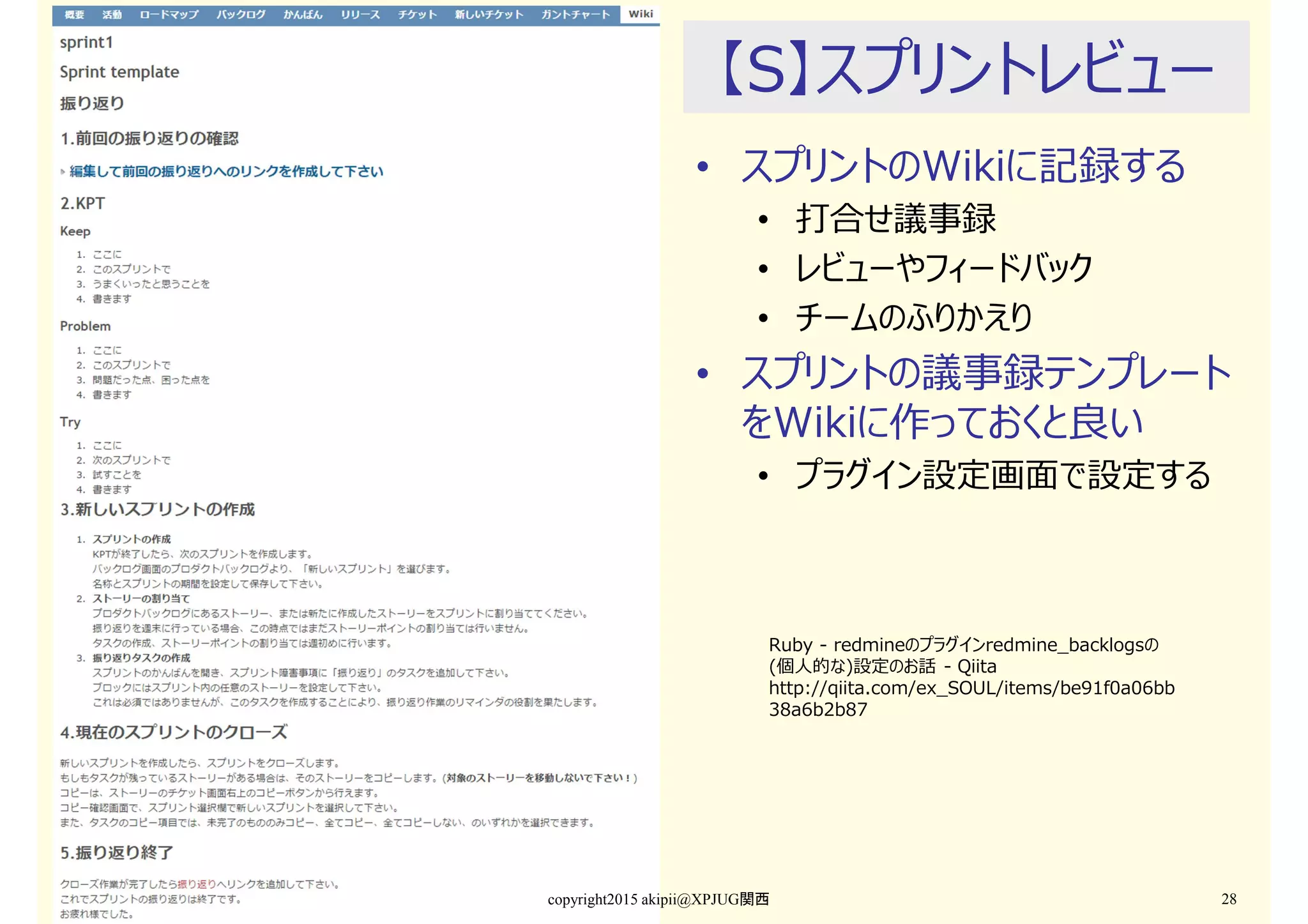 【S】スプリントレビュー
• スプリントのWikiに記録する
• 打合せ議事録
• レビューやフィードバック
• チームのふりかえり
• スプリントの議事録テンプレート
をWikiに作っておくと良い
• プラグイン設定画⾯で設定する
copyright2015 akipii@XPJUG関西 28
Ruby - redmineのプラグインredmine_backlogsの
(個人的な)設定のお話 - Qiita
http://qiita.com/ex_SOUL/items/be91f0a06bb
38a6b2b87
 