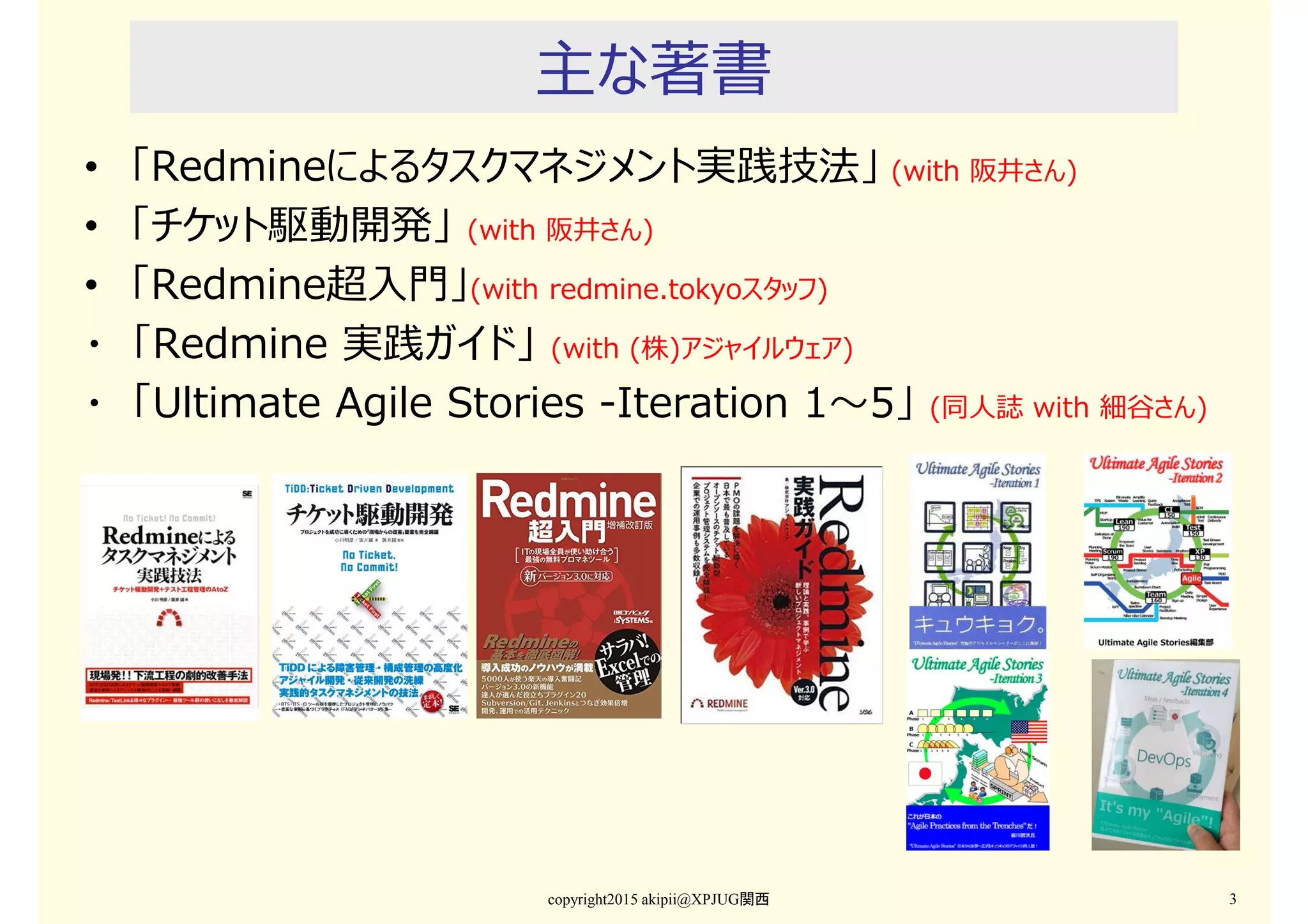 主な著書
• 「Redmineによるタスクマネジメント実践技法」 (with 阪井さん)
• 「チケット駆動開発」 (with 阪井さん)
• 「Redmine超入門」(with redmine.tokyoスタッフ)
・ 「Redmine 実践ガイド」 (with (株)アジャイルウェア)
・ 「Ultimate Agile Stories -Iteration 1〜5」 (同人誌 with 細谷さん)
copyright2015 akipii@XPJUG関西 3
 