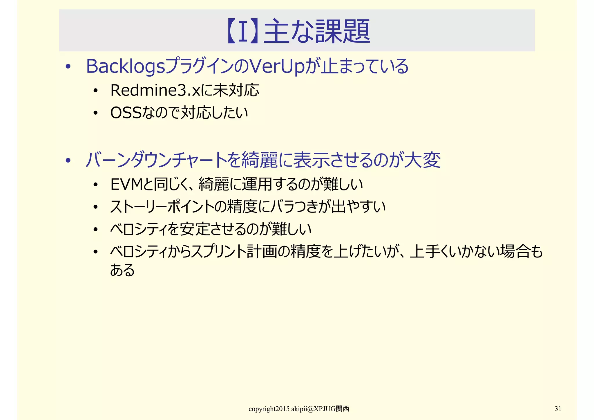 【I】主な課題
• BacklogsプラグインのVerUpが止まっている
• Redmine3.xに未対応
• OSSなので対応したい
• バーンダウンチャートを綺麗に表示させるのが⼤変
• EVMと同じく、綺麗に運用するのが難しい
• ストーリーポイントの精度にバラつきが出やすい
• ベロシティを安定させるのが難しい
• ベロシティからスプリント計画の精度を上げたいが、上手くいかない場合も
ある
copyright2015 akipii@XPJUG関西 31
 