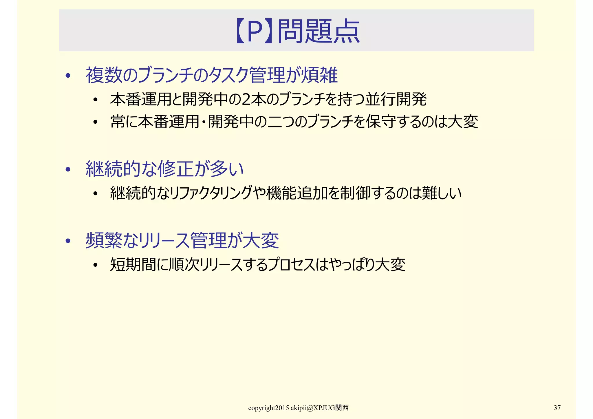 【P】問題点
• 複数のブランチのタスク管理が煩雑
• 本番運用と開発中の2本のブランチを持つ並⾏開発
• 常に本番運用・開発中の二つのブランチを保守するのは⼤変
• 継続的な修正が多い
• 継続的なリファクタリングや機能追加を制御するのは難しい
• 頻繁なリリース管理が⼤変
• 短期間に順次リリースするプロセスはやっぱり⼤変
copyright2015 akipii@XPJUG関西 37
 