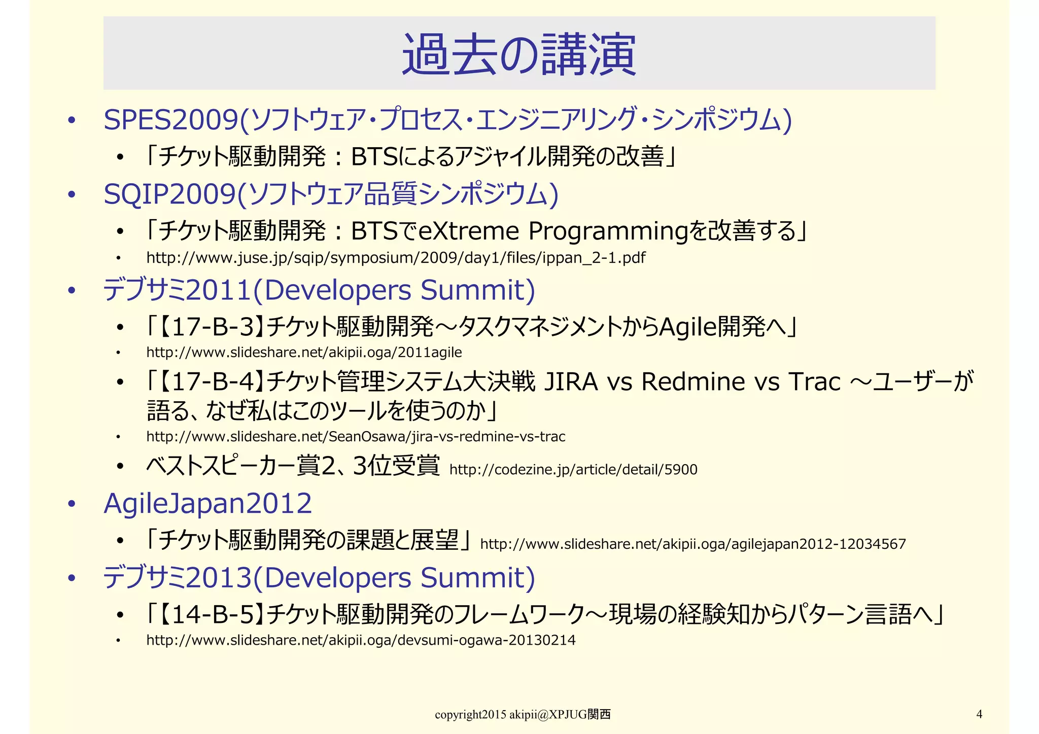 過去の講演
• SPES2009(ソフトウェア・プロセス・エンジニアリング・シンポジウム)
• 「チケット駆動開発：BTSによるアジャイル開発の改善」
• SQIP2009(ソフトウェア品質シンポジウム)
• 「チケット駆動開発：BTSでeXtreme Programmingを改善する」
• http://www.juse.jp/sqip/symposium/2009/day1/files/ippan_2-1.pdf
• デブサミ2011(Developers Summit)
• 「【17-B-3】チケット駆動開発〜タスクマネジメントからAgile開発へ」
• http://www.slideshare.net/akipii.oga/2011agile
• 「【17-B-4】チケット管理システム⼤決戦 JIRA vs Redmine vs Trac 〜ユーザーが
語る、なぜ私はこのツールを使うのか」
• http://www.slideshare.net/SeanOsawa/jira-vs-redmine-vs-trac
• ベストスピーカー賞2、3位受賞 http://codezine.jp/article/detail/5900
• AgileJapan2012
• 「チケット駆動開発の課題と展望」 http://www.slideshare.net/akipii.oga/agilejapan2012-12034567
• デブサミ2013(Developers Summit)
• 「【14-B-5】チケット駆動開発のフレームワーク〜現場の経験知からパターン⾔語へ」
• http://www.slideshare.net/akipii.oga/devsumi-ogawa-20130214
copyright2015 akipii@XPJUG関西 4
 