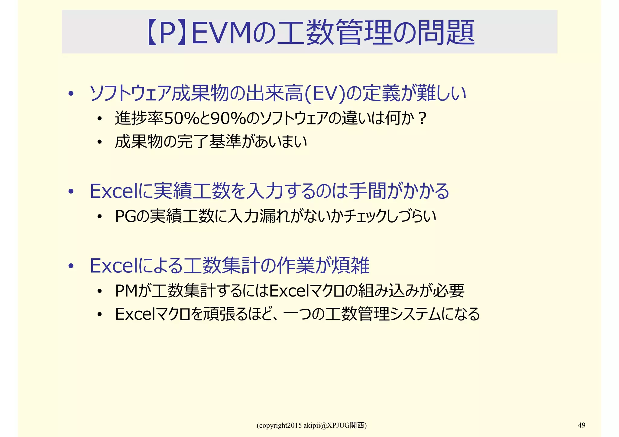 (copyright2015 akipii@XPJUG関西) 49
【P】EVMの工数管理の問題
• ソフトウェア成果物の出来⾼(EV)の定義が難しい
• 進捗率50％と90％のソフトウェアの違いは何か？
• 成果物の完了基準があいまい
• Excelに実績工数を入⼒するのは手間がかかる
• PGの実績工数に入⼒漏れがないかチェックしづらい
• Excelによる工数集計の作業が煩雑
• PMが工数集計するにはExcelマクロの組み込みが必要
• Excelマクロを頑張るほど、一つの工数管理システムになる
 
