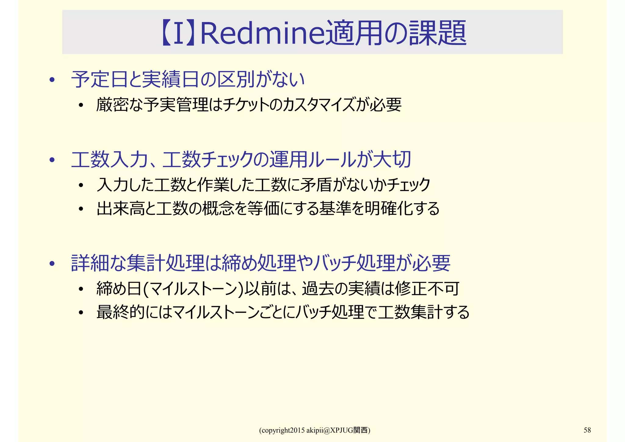 (copyright2015 akipii@XPJUG関西) 58
【I】Redmine適用の課題
• 予定日と実績日の区別がない
• 厳密な予実管理はチケットのカスタマイズが必要
• 工数入⼒、工数チェックの運用ルールが⼤切
• 入⼒した工数と作業した工数に⽭盾がないかチェック
• 出来⾼と工数の概念を等価にする基準を明確化する
• 詳細な集計処理は締め処理やバッチ処理が必要
• 締め日(マイルストーン)以前は、過去の実績は修正不可
• 最終的にはマイルストーンごとにバッチ処理で工数集計する
 