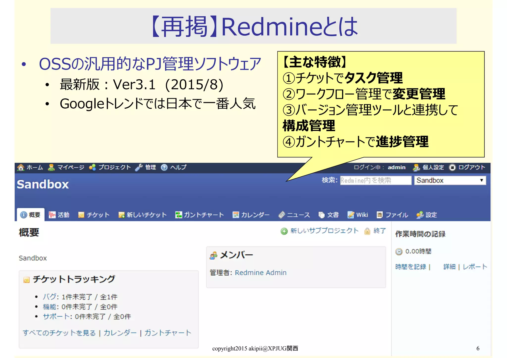 【再掲】Redmineとは
• OSSの汎用的なPJ管理ソフトウェア
• 最新版：Ver3.1 (2015/8)
• Googleトレンドでは日本で一番人気
copyright2015 akipii@XPJUG関西 6
【主な特徴】
①チケットでタスク管理
②ワークフロー管理で変更管理
③バージョン管理ツールと連携して
構成管理
④ガントチャートで進捗管理
 
