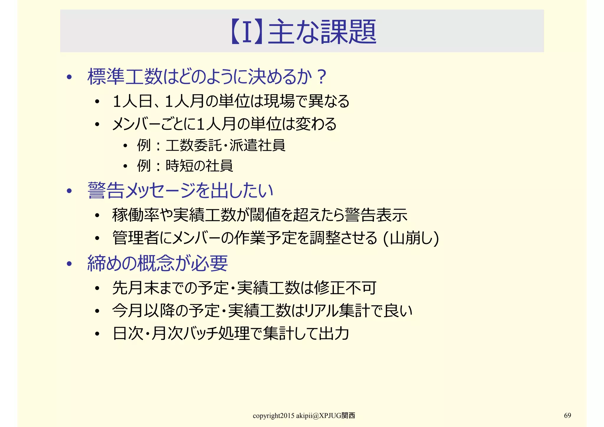 【I】主な課題
• 標準工数はどのように決めるか？
• 1人日、1人月の単位は現場で異なる
• メンバーごとに1人月の単位は変わる
• 例：工数委託・派遣社員
• 例：時短の社員
• 警告メッセージを出したい
• 稼働率や実績工数が閾値を超えたら警告表示
• 管理者にメンバーの作業予定を調整させる (山崩し)
• 締めの概念が必要
• 先月末までの予定・実績工数は修正不可
• 今月以降の予定・実績工数はリアル集計で良い
• 日次・月次バッチ処理で集計して出⼒
copyright2015 akipii@XPJUG関西 69
 