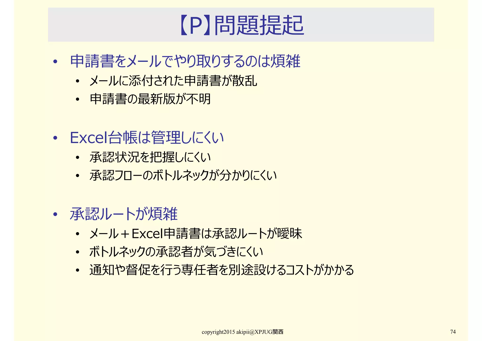 【P】問題提起
• 申請書をメールでやり取りするのは煩雑
• メールに添付された申請書が散乱
• 申請書の最新版が不明
• Excel台帳は管理しにくい
• 承認状況を把握しにくい
• 承認フローのボトルネックが分かりにくい
• 承認ルートが煩雑
• メール＋Excel申請書は承認ルートが曖昧
• ボトルネックの承認者が気づきにくい
• 通知や督促を⾏う専任者を別途設けるコストがかかる
copyright2015 akipii@XPJUG関西 74
 