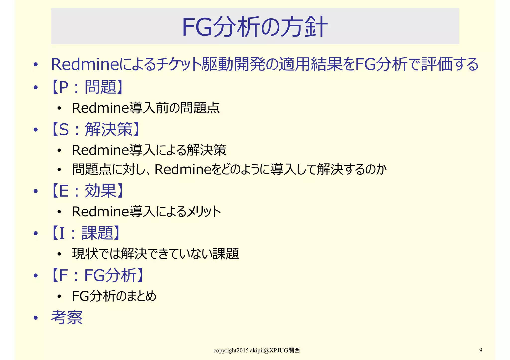 FG分析の⽅針
• Redmineによるチケット駆動開発の適用結果をFG分析で評価する
• 【P：問題】
• Redmine導入前の問題点
• 【S：解決策】
• Redmine導入による解決策
• 問題点に対し、Redmineをどのように導入して解決するのか
• 【E：効果】
• Redmine導入によるメリット
• 【I：課題】
• 現状では解決できていない課題
• 【F：FG分析】
• FG分析のまとめ
• 考察
copyright2015 akipii@XPJUG関西 9
 