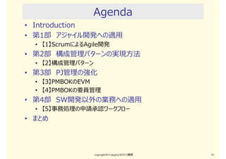 Agenda
• Introduction
• 第1部 アジャイル開発への適用
• 【1】ScrumによるAgile開発
• 第2部 構成管理パターンの実現⽅法
• 【2】構成管理パターン
• 第3部 PJ管理の強化
• 【3】PMBOKのEVM
• 【4】PMBOKの要員管理
• 第4部 SW開発以外の業務への適用
• 【5】事務処理の申請承認ワークフロー
• まとめ
copyright2015 akipii@XPJUG関西 10
 