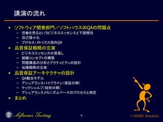 © NISHI, Yasuharu8
講演の流れ
• ソフトウェア開発部門／ソフトハウスのQAの問題点
– 労働を売るというビジネスエッセンスと下請根性
– 自己矮小化
– プロセス・メトリクス指向QA
• 品質保証戦略の立案
– ビジネスエッセンスの見直し
– 組織コンセプトの構築
– 問題構造の分析とアクティビティの設計
– 伝播戦略の立案
• 品質保証アーキテクチャの設計
– QA観点モデル
– アシュアランスパイプライン（保証の網）
– テックシェルフ（技術の棚）
– アシュアランスメカニズムベースのプロセスと測定
• まとめ
 