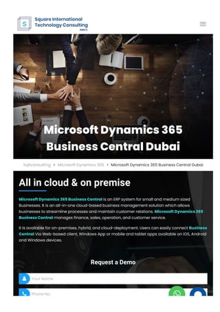 All in cloud & on premise
Microsoft Dynamics 365 Business Central is an ERP system for small and medium sized
Businesses. It is an all-in-one cloud-based business management solution which allows
businesses to streamline processes and maintain customer relations. Microsoft Dynamics 365
Business Central manages finance, sales, operation, and customer service.
It is available for on-premises, hybrid, and cloud-deployment. Users can easily connect Business
Central Via Web-based client, Windows App or mobile and tablet apps available on iOS, Android
and Windows devices.
Request a Demo
Your Name
Phone No.


Microsoft Dynamics 365
Business Central Dubai
Sqitconsulting > Microsoft Dynamics 365 > Microsoft Dynamics 365 Business Central Dubai

 