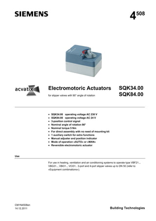 4

Electromotoric Actuators
for slipper valves with 90° angle of rotation












508

SQK34.00
SQK84.00

SQK34.00 operating voltage AC 230 V
SQK84.00 operating voltage AC 24 V
3-position control signal
Nominal angle of rotation 90°
Nominal torque 5 Nm
For direct assembly with no need of mounting kit
1 auxiliary switch for extra functions
Manual adjuster and position indicator
Mode of operation «AUTO» or «MAN»
Reversible electromotoric actuator

Use
For use in heating, ventilation and air conditioning systems to operate type VBF21..,
VBG31.., VBI31.., VCI31.. 3-port and 4-port slipper valves up to DN 50 (refer to
«Equipment combinations»).

CM1N4508en
14.12.2011

Building Technologies

 