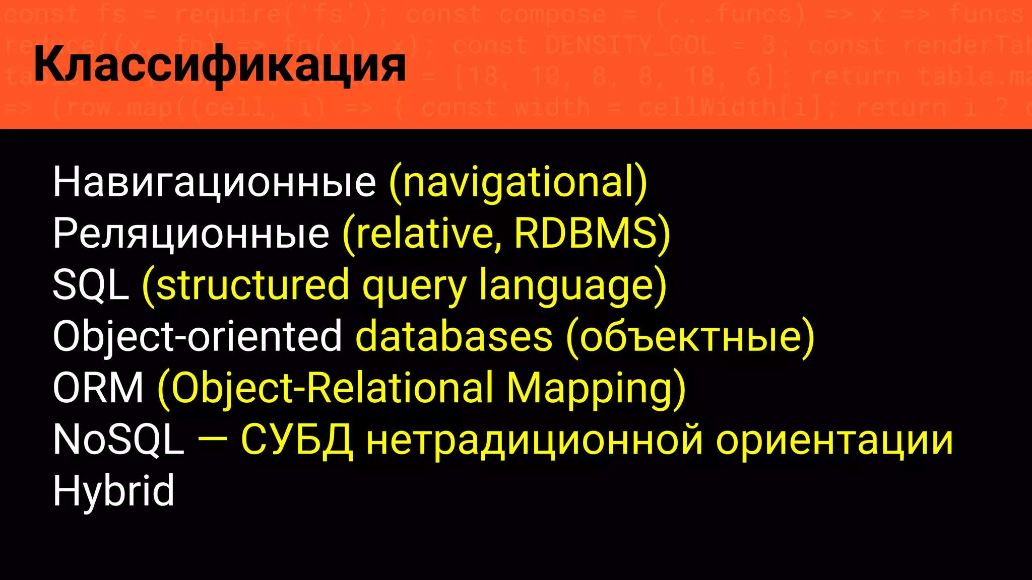 const fs = require('fs'); const compose = (...funcs) => x => funcs.
reduce((x, fn) => fn(x), x); const DENSITY_COL = 3; const renderTab
table => { const cellWidth = [18, 10, 8, 8, 18, 6]; return table.ma
=> (row.map((cell, i) => { const width = cellWidth[i]; return i ? c
Классификация
Навигационные (navigational)
Реляционные (relative, RDBMS)
SQL (structured query language)
Object-oriented databases (объектные)
ORM (Object-Relational Mapping)
NoSQL — СУБД нетрадиционной ориентации
Hybrid
 
