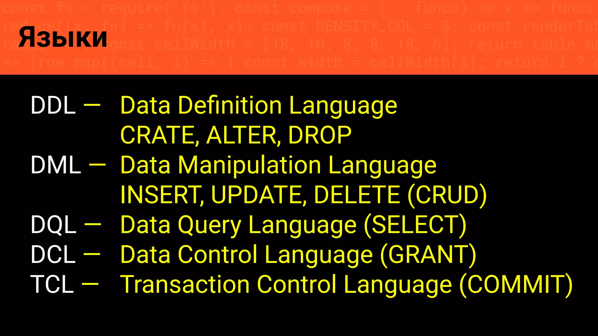 const fs = require('fs'); const compose = (...funcs) => x => funcs.
reduce((x, fn) => fn(x), x); const DENSITY_COL = 3; const renderTab
table => { const cellWidth = [18, 10, 8, 8, 18, 6]; return table.ma
=> (row.map((cell, i) => { const width = cellWidth[i]; return i ? c
Языки
DDL — Data Deﬁnition Language
CRATE, ALTER, DROP
DML — Data Manipulation Language
INSERT, UPDATE, DELETE (CRUD)
DQL — Data Query Language (SELECT)
DCL — Data Control Language (GRANT)
TCL — Transaction Control Language (COMMIT)
 