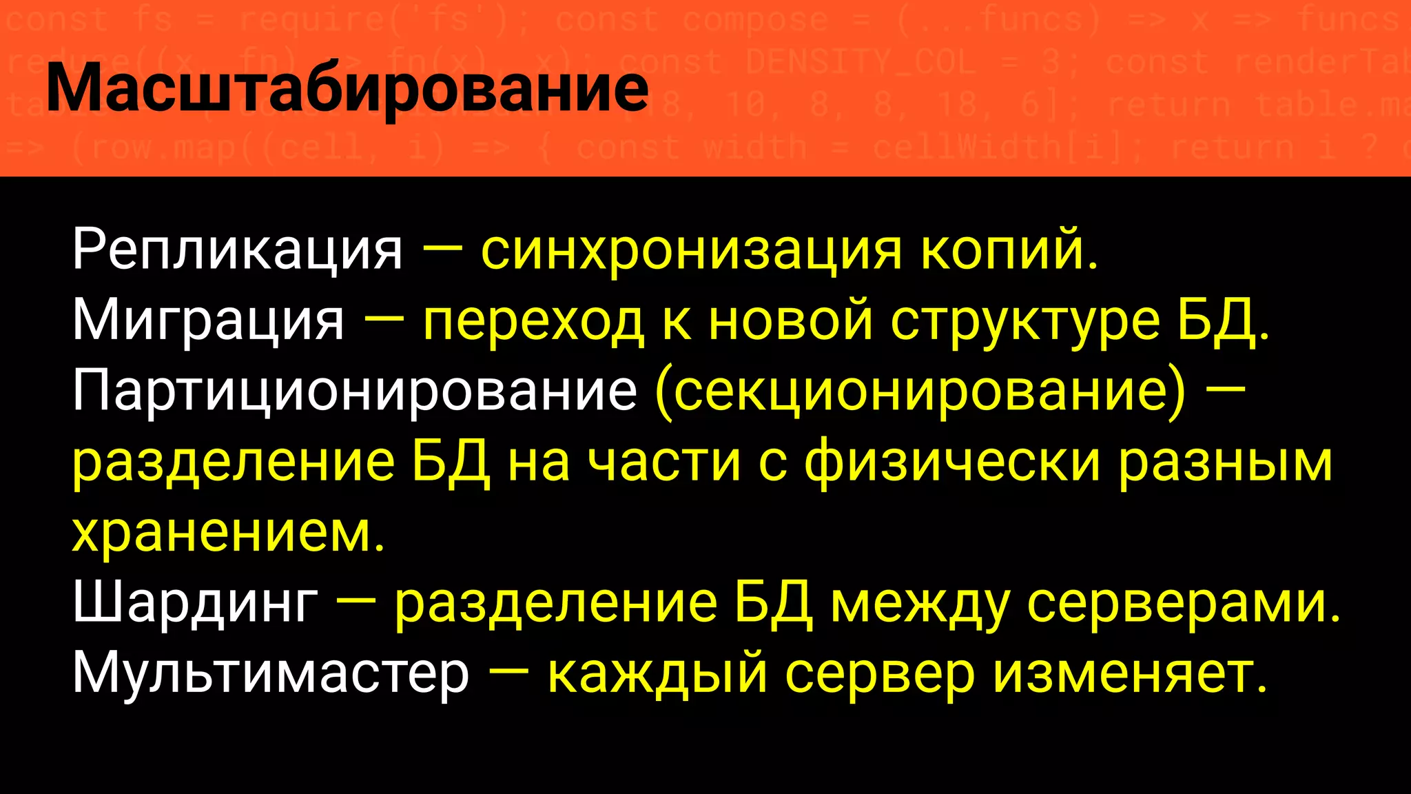 const fs = require('fs'); const compose = (...funcs) => x => funcs.
reduce((x, fn) => fn(x), x); const DENSITY_COL = 3; const renderTab
table => { const cellWidth = [18, 10, 8, 8, 18, 6]; return table.ma
=> (row.map((cell, i) => { const width = cellWidth[i]; return i ? c
Масштабирование
Репликация — синхронизация копий.
Миграция — переход к новой структуре БД.
Партиционирование (секционирование) —
разделение БД на части с физически разным
хранением.
Шардинг — разделение БД между серверами.
Мультимастер — каждый сервер изменяет.
 