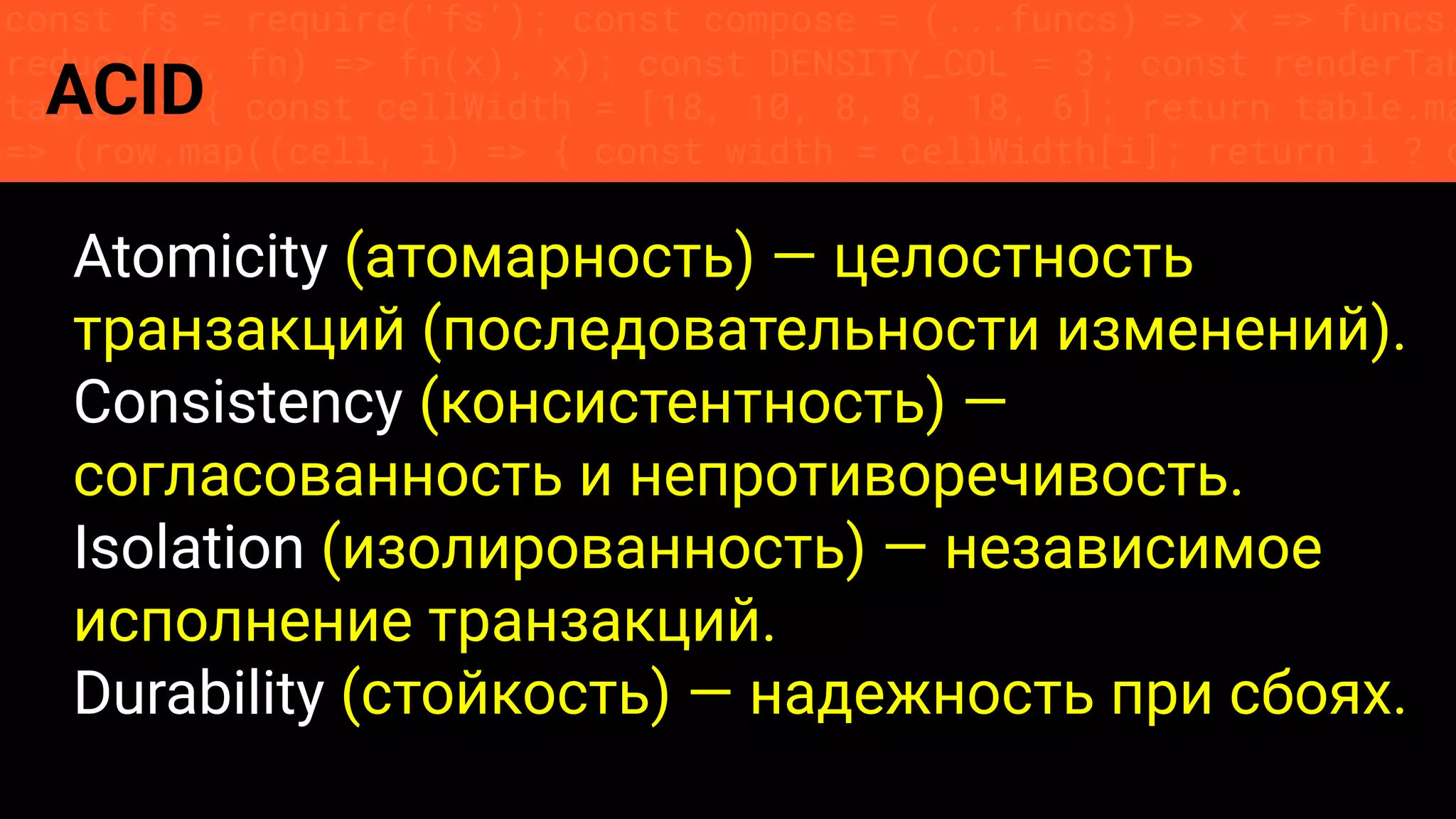const fs = require('fs'); const compose = (...funcs) => x => funcs.
reduce((x, fn) => fn(x), x); const DENSITY_COL = 3; const renderTab
table => { const cellWidth = [18, 10, 8, 8, 18, 6]; return table.ma
=> (row.map((cell, i) => { const width = cellWidth[i]; return i ? c
ACID
Atomicity (атомарность) — целостность
транзакций (последовательности изменений).
Consistency (консистентность) —
согласованность и непротиворечивость.
Isolation (изолированность) — независимое
исполнение транзакций.
Durability (стойкость) — надежность при сбоях.
 