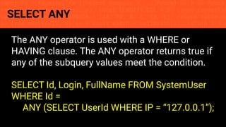 const fs = require('fs'); const compose = (...funcs) => x => funcs.
reduce((x, fn) => fn(x), x); const DENSITY_COL = 3; const renderTab
table => { const cellWidth = [18, 10, 8, 8, 18, 6]; return table.ma
=> (row.map((cell, i) => { const width = cellWidth[i]; return i ? c
SELECT ANY
The ANY operator is used with a WHERE or
HAVING clause. The ANY operator returns true if
any of the subquery values meet the condition.
SELECT Id, Login, FullName FROM SystemUser
WHERE Id =
ANY (SELECT UserId WHERE IP = “127.0.0.1”);
 