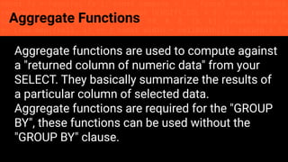 const fs = require('fs'); const compose = (...funcs) => x => funcs.
reduce((x, fn) => fn(x), x); const DENSITY_COL = 3; const renderTab
table => { const cellWidth = [18, 10, 8, 8, 18, 6]; return table.ma
=> (row.map((cell, i) => { const width = cellWidth[i]; return i ? c
Aggregate Functions
Aggregate functions are used to compute against
a "returned column of numeric data" from your
SELECT. They basically summarize the results of
a particular column of selected data.
Aggregate functions are required for the "GROUP
BY", these functions can be used without the
"GROUP BY" clause.
 