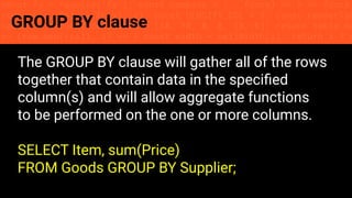const fs = require('fs'); const compose = (...funcs) => x => funcs.
reduce((x, fn) => fn(x), x); const DENSITY_COL = 3; const renderTab
table => { const cellWidth = [18, 10, 8, 8, 18, 6]; return table.ma
=> (row.map((cell, i) => { const width = cellWidth[i]; return i ? c
GROUP BY clause
The GROUP BY clause will gather all of the rows
together that contain data in the speciﬁed
column(s) and will allow aggregate functions
to be performed on the one or more columns.
SELECT Item, sum(Price)
FROM Goods GROUP BY Supplier;
 